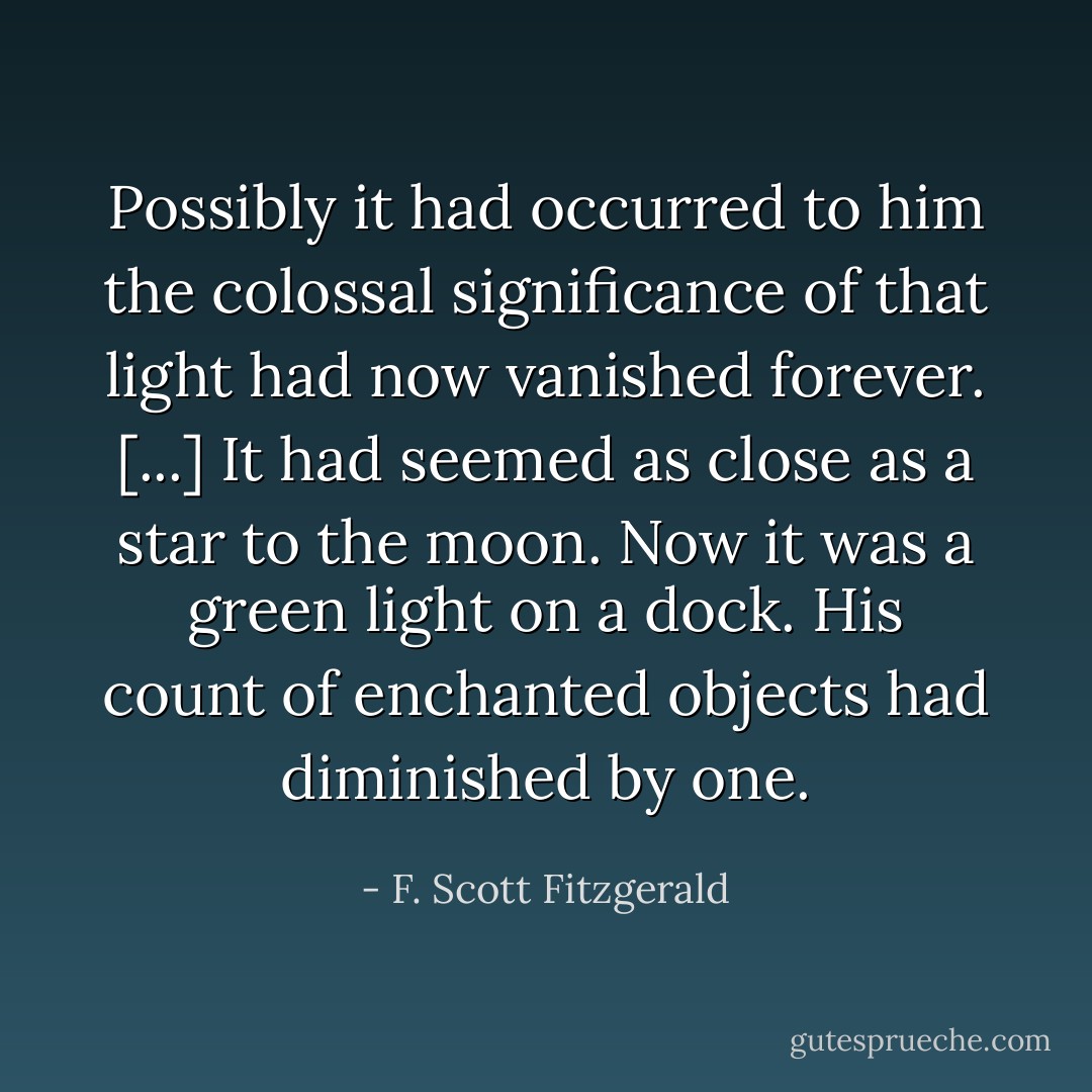 Possibly it had occurred to him the colossal significance of that light had now vanished forever. [...] It had seemed as close as a star to the moon. Now it was a green light on a dock. His count of enchanted objects had diminished by one. - F. Scott Fitzgerald