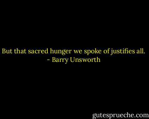 But that sacred hunger we spoke of justifies all. - Barry Unsworth
