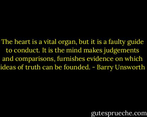 The heart is a vital organ, but it is a faulty guide to conduct. It is the mind makes judgements and comparisons, furnishes evidence on which ideas of truth can be founded. - Barry Unsworth