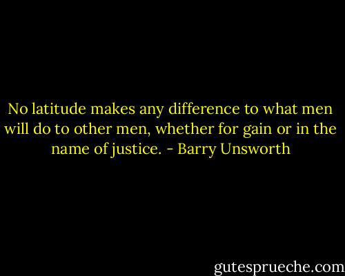 No latitude makes any difference to what men will do to other men, whether for gain or in the name of justice. - Barry Unsworth