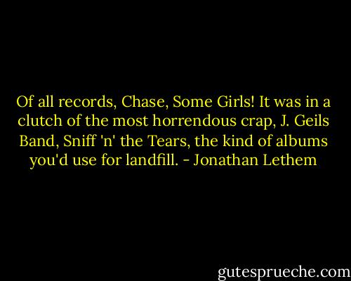 Of all records, Chase, Some Girls! It was in a clutch of the most horrendous crap, J. Geils Band, Sniff 'n' the Tears, the kind of albums you'd use for landfill. - Jonathan Lethem