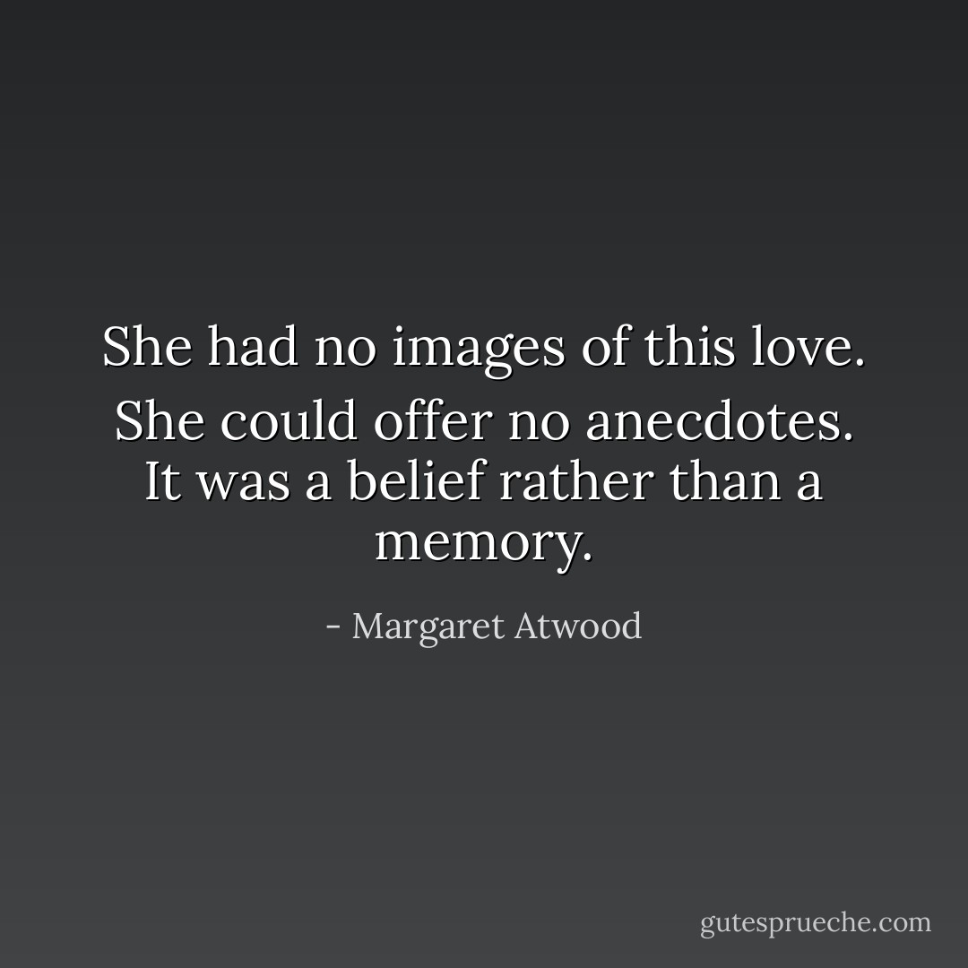 She had no images of this love. She could offer no anecdotes. It was a belief rather than a memory. - Margaret Atwood