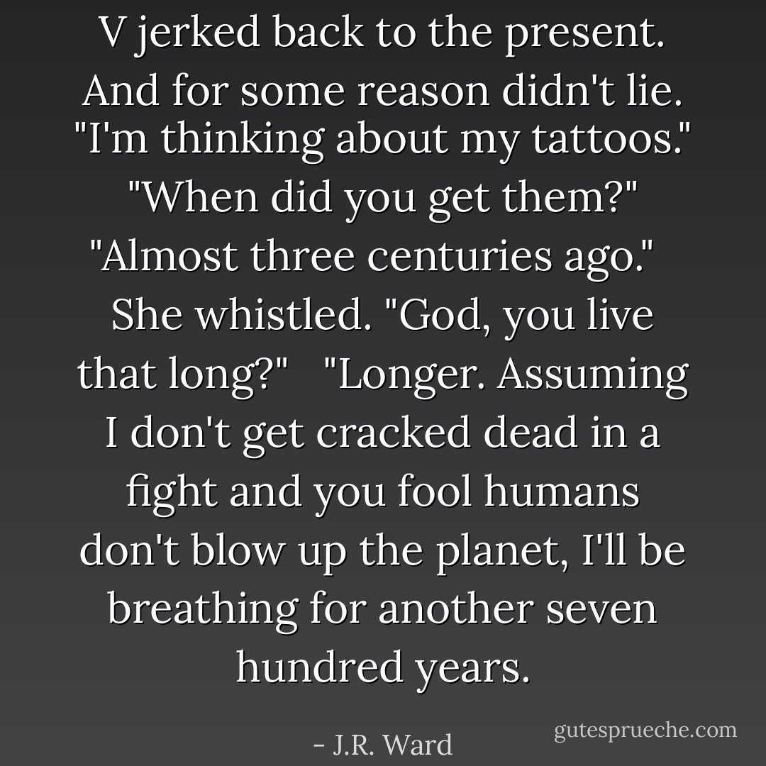 V jerked back to the present. And for some reason didn't lie. "I'm thinking about my tattoos."<br /> <br />"When did you get them?" <br /><br />"Almost three centuries ago." <br /><br />She whistled. "God, you live that long?" <br /><br />"Longer. Assuming I don't get cracked dead in a fight and you fool humans don't blow up the planet, I'll be breathing for another seven hundred years. - J.R. Ward