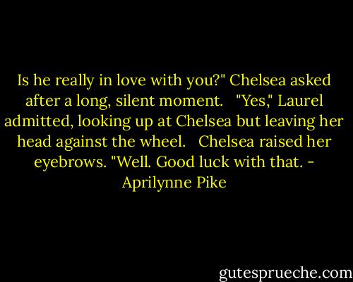 Is he really in love with you?" Chelsea asked after a long, silent moment. <br /><br />"Yes," Laurel admitted, looking up at Chelsea but leaving her head against the wheel. <br /><br />Chelsea raised her eyebrows. "Well. Good luck with that. - Aprilynne Pike