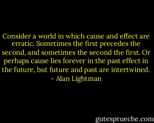 Consider a world in which cause and effect are erratic. Sometimes the first precedes the second, and sometimes the second the first. Or perhaps cause lies forever in the past effect in the future, but future and past are intertwined. - Alan Lightman