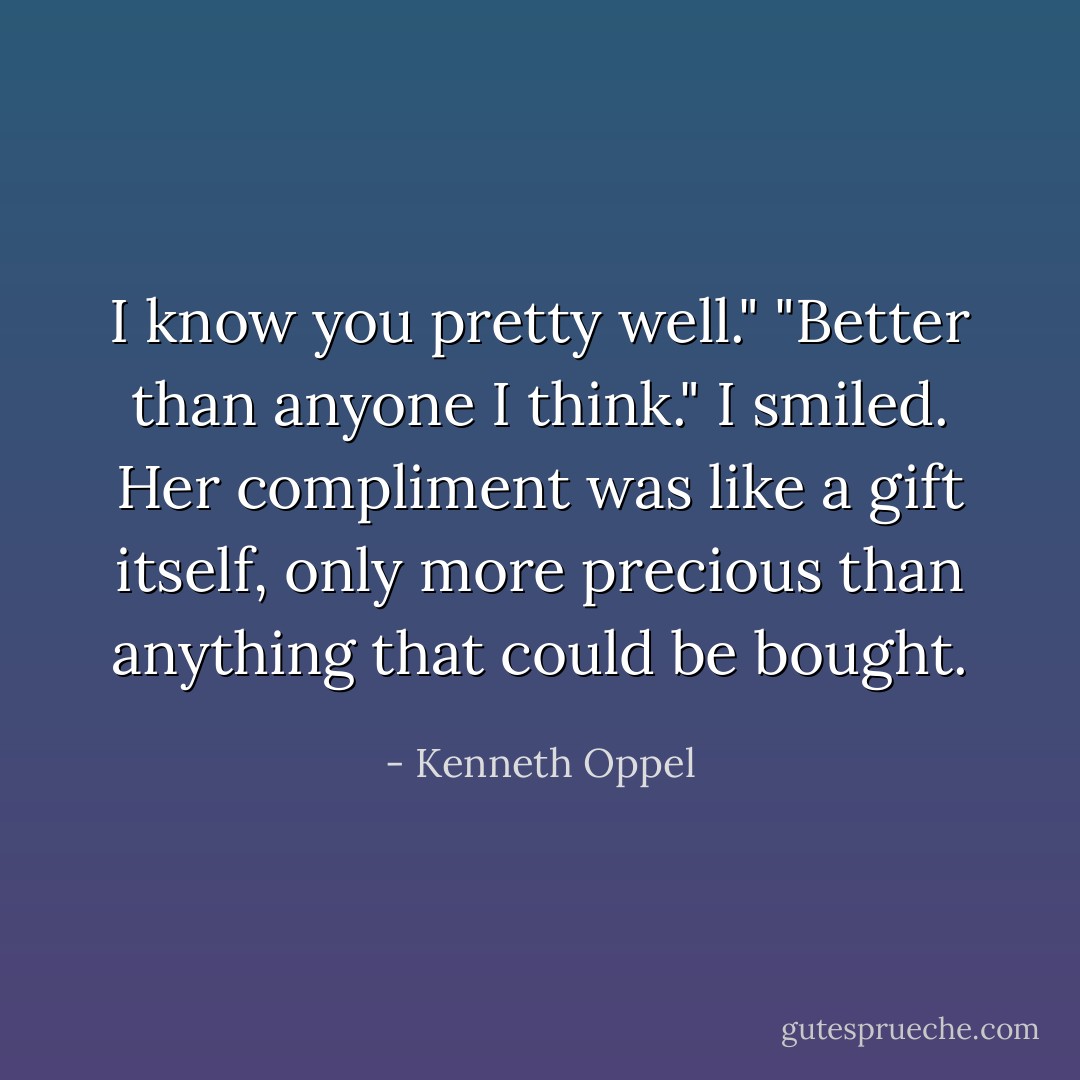 I know you pretty well."<br />"Better than anyone I think."<br />I smiled. Her compliment was like a gift itself, only more precious than anything that could be bought. - Kenneth Oppel