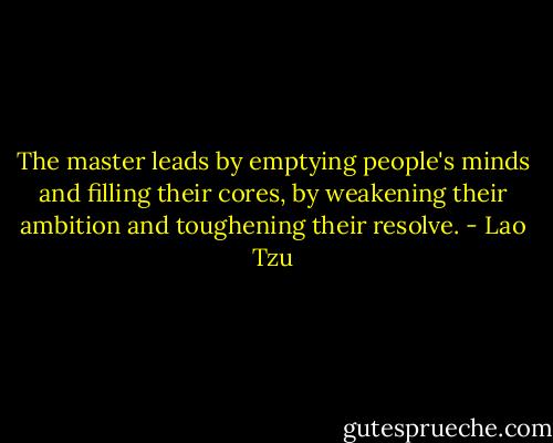 The master leads<br />by emptying people's minds<br />and filling their cores,<br />by weakening their ambition<br />and toughening their resolve. - Lao Tzu