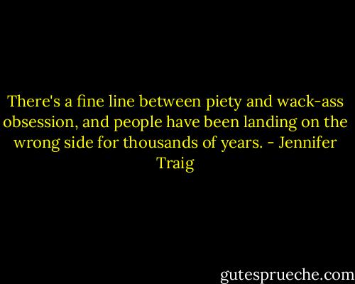 There's a fine line between piety and wack-ass obsession, and people have been landing on the wrong side for thousands of years. - Jennifer Traig