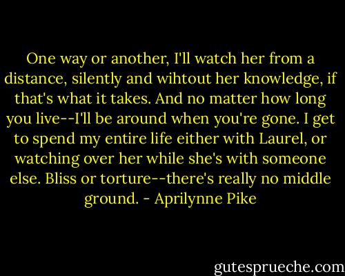 One way or another, I'll watch her from a distance, silently and wihtout her knowledge, if that's what it takes. And no matter how long you live--I'll be around when you're gone. I get to spend my entire life either with Laurel, or watching over her while she's with someone else. Bliss or torture--there's really no middle ground. - Aprilynne Pike
