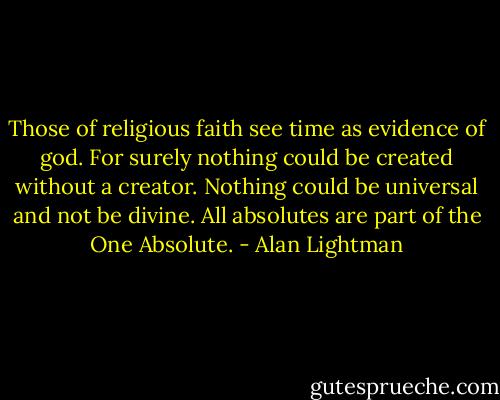 Those of religious faith see time as evidence of god. For surely nothing could be created without a creator. Nothing could be universal and not be divine. All absolutes are part of the One Absolute. - Alan Lightman