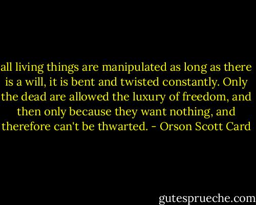 all living things are manipulated as long as there is a will, it is bent and twisted constantly. Only the dead are allowed the luxury of freedom, and then only because they want nothing, and therefore can't be thwarted. - Orson Scott Card