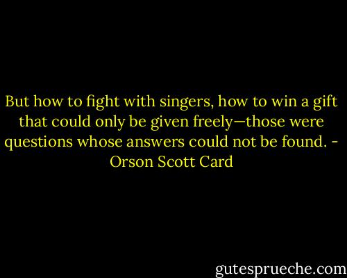 But how to fight with singers, how to win a gift that could only be given freely—those were questions whose answers could not be found. - Orson Scott Card