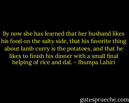 By now she has learned that her husband likes his food on the salty side, that his favorite thing about lamb curry is the potatoes, and that he likes to finish his dinner with a small final helping of rice and dal. - Jhumpa Lahiri