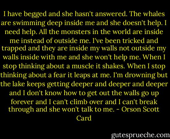 I have begged and she hasn't answered. The whales are swimming deep inside me and she doesn't help. I need help. All the monsters in the world are inside me instead of outside me. I've been tricked and trapped and they are inside my walls not outside my walls inside with me and she won't help me. When I stop thinking about a muscle it shakes. When I stop thinking about a fear it leaps at me. I'm drowning but the lake keeps getting deeper and deeper and deeper and I don't know how to get out the walls go up forever and I can't climb over and I can't break through and she won't talk to me. - Orson Scott Card