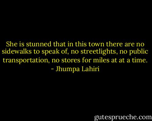 She is stunned that in this town there are no sidewalks to speak of, no streetlights, no public transportation, no stores for miles at at a time. - Jhumpa Lahiri