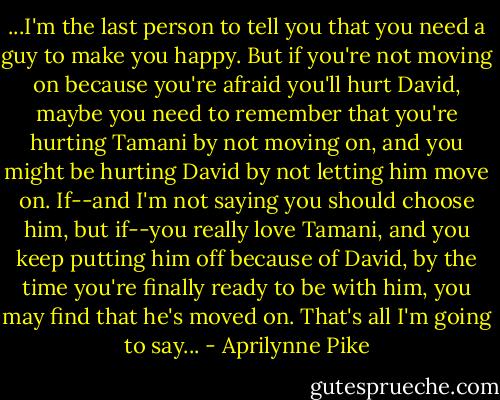 ...I'm the last person to tell you that you need a guy to make you happy. But if you're not moving on because you're afraid you'll hurt David, maybe you need to remember that you're hurting Tamani by not moving on, and you might be hurting David by not letting him move on. If--and I'm not saying you should choose him, but if--you really love Tamani, and you keep putting him off because of David, by the time you're finally ready to be with him, you may find that he's moved on. That's all I'm going to say... - Aprilynne Pike