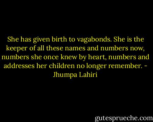 She has given birth to vagabonds. She is the keeper of all these names and numbers now, numbers she once knew by heart, numbers and addresses her children no longer remember. - Jhumpa Lahiri