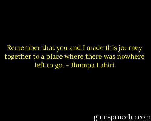 Remember that you and I made this journey together to a place where there was nowhere left to go. - Jhumpa Lahiri