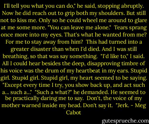 I'll tell you what you can do," he said, stopping abruptly. Now he did reach out to grip both my shoulders. But still not to kiss me. Only so he could wheel me around to glare at me some more. "You can leave me alone." <br />Tears sprang once more into my eyes. That's what he wanted from me? For me to stay away from him? <br />This had turned into a greater disaster than when I'd died. And I was still breathing, so that was say something. <br />"I'd like to," I said. All I could hear besides the deep, disapproving timbre of his voice was the drum of my heartbeat in my ears. Stupid girl. Stupid girl. Stupid girl, my heart seemed to be saying. "Except every time I try, you show back up, and act such a... such a..." <br />"Such a what?" he demanded. He seemed to be practically daring me to say. <br />Don't, the voice of my mother warned inside my head. Don't say it. <br />"Jerk. - Meg Cabot