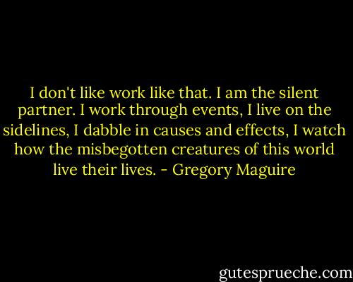 I don't like work like that. I am the silent partner. I work through events, I live on the sidelines, I dabble in causes and effects, I watch how the misbegotten creatures of this world live their lives. - Gregory Maguire