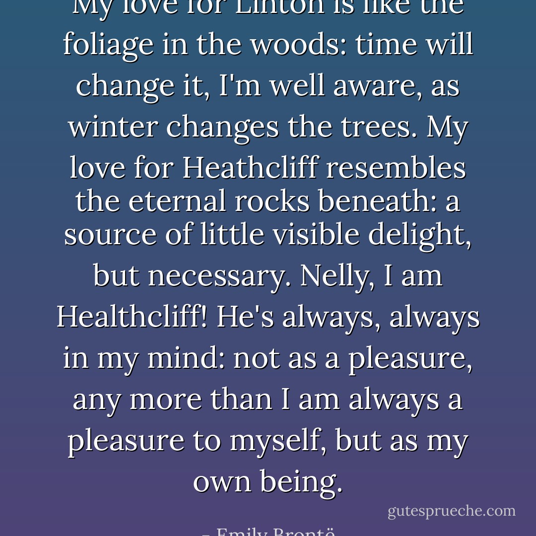 My love for Linton is like the foliage in the woods: time will change it, I'm well aware, as winter changes the trees. My love for Heathcliff resembles the eternal rocks beneath: a source of little visible delight, but necessary. Nelly, I am Healthcliff! He's always, always in my mind: not as a pleasure, any more than I am always a pleasure to myself, but as my own being. - Emily Brontë