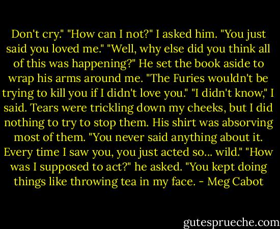 Don't cry."<br />"How can I not?" I asked him. "You just said you loved me."<br />"Well, why else did you think all of this was happening?" He set the book aside to wrap his arms around me. "The Furies wouldn't be trying to kill you if I didn't love you."<br />"I didn't know," I said. Tears were trickling down my cheeks, but I did nothing to try to stop them. His shirt was absorving most of them. "You never said anything about it. Every time I saw you, you just acted so... wild."<br />"How was I supposed to act?" he asked. "You kept doing things like throwing tea in my face. - Meg Cabot