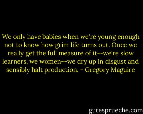 We only have babies when we're young enough not to know how grim life turns out. Once we really get the full measure of it--we're slow learners, we women--we dry up in disgust and sensibly halt production. - Gregory Maguire