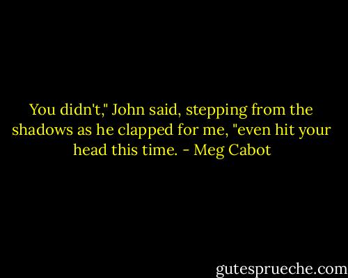 You didn't," John said, stepping from the shadows as he clapped for me, "even hit your head this time. - Meg Cabot