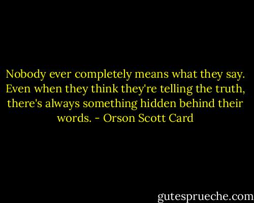 Nobody ever completely means what they say. Even when they think they're telling the truth, there's always something hidden behind their words. - Orson Scott Card