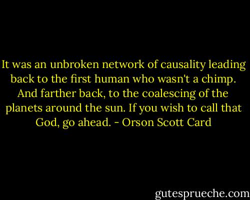 It was an unbroken network of causality leading back to the first human who wasn't a chimp. And farther back, to the coalescing of the planets around the sun. If you wish to call that God, go ahead. - Orson Scott Card