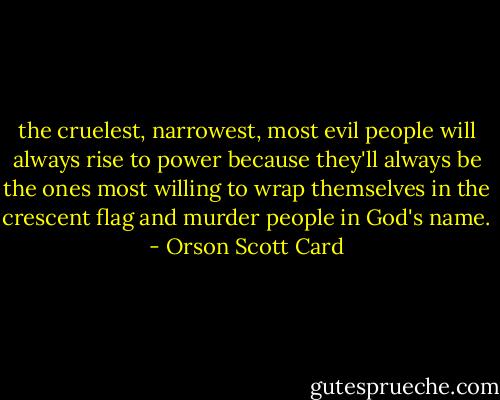 the cruelest, narrowest, most evil people will always rise to power because they'll always be the ones most willing to wrap themselves in the crescent flag and murder people in God's name. - Orson Scott Card