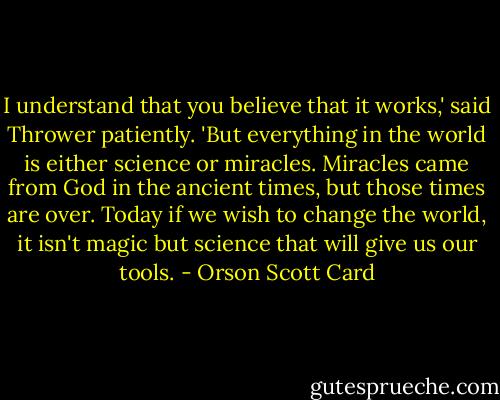 I understand that you believe that it works,' said Thrower patiently. 'But everything in the world is either science or miracles. Miracles came from God in the ancient times, but those times are over. Today if we wish to change the world, it isn't magic but science that will give us our tools. - Orson Scott Card