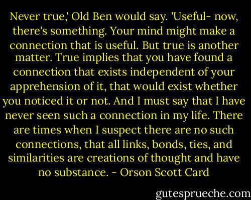 Never true,' Old Ben would say. 'Useful- now, there's something. Your mind might make a connection that is useful. But true is another matter. True implies that you have found a connection that exists independent of your apprehension of it, that would exist whether you noticed it or not. And I must say that I have never seen such a connection in my life. There are times when I suspect there are no such connections, that all links, bonds, ties, and similarities are creations of thought and have no substance. - Orson Scott Card