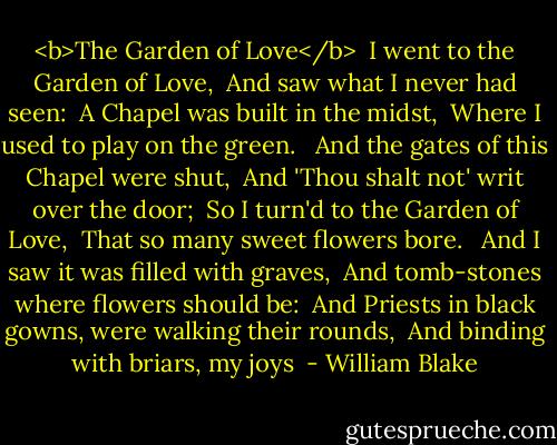 <b>The Garden of Love</b><br /><br />I went to the Garden of Love, <br />And saw what I never had seen: <br />A Chapel was built in the midst, <br />Where I used to play on the green. <br /><br />And the gates of this Chapel were shut, <br />And 'Thou shalt not' writ over the door; <br />So I turn'd to the Garden of Love, <br />That so many sweet flowers bore. <br /><br />And I saw it was filled with graves, <br />And tomb-stones where flowers should be: <br />And Priests in black gowns, were walking their rounds, <br />And binding with briars, my joys  - William Blake