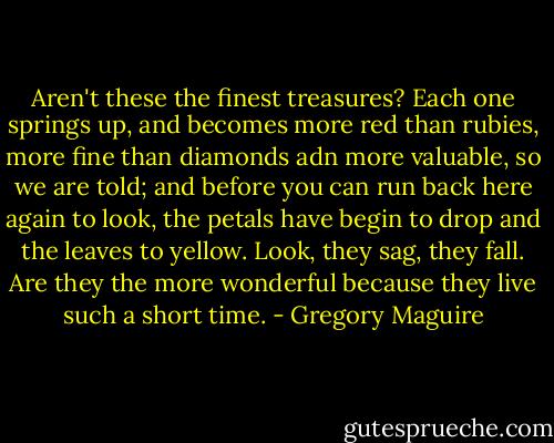 Aren't these the finest treasures? Each one springs up, and becomes more red than rubies, more fine than diamonds adn more valuable, so we are told; and before you can run back here again to look, the petals have begin to drop and the leaves to yellow. Look, they sag, they fall. Are they the more wonderful because they live such a short time. - Gregory Maguire