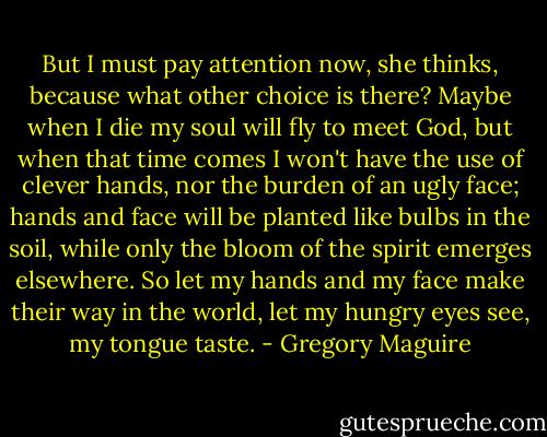But I must pay attention now, she thinks, because what other choice is there? Maybe when I die my soul will fly to meet God, but when that time comes I won't have the use of clever hands, nor the burden of an ugly face; hands and face will be planted like bulbs in the soil, while only the bloom of the spirit emerges elsewhere. So let my hands and my face make their way in the world, let my hungry eyes see, my tongue taste. - Gregory Maguire