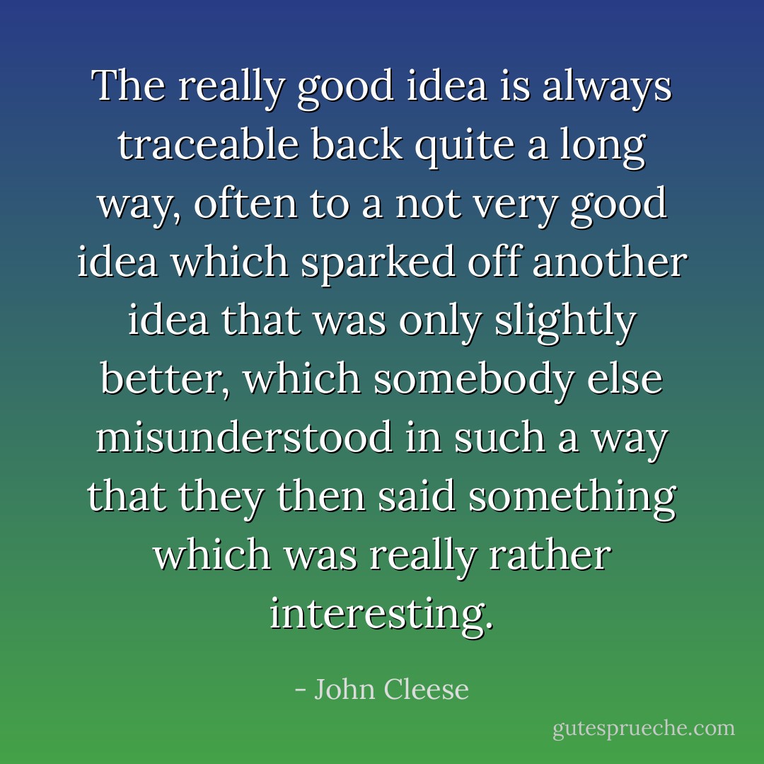 The really good idea is always traceable back quite a long way, often to a not very good idea which sparked off another idea that was only slightly better, which somebody else misunderstood in such a way that they then said something which was really rather interesting. - John Cleese