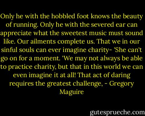 Only he with the hobbled foot knows the beauty of running. Only he with the severed ear can appreciate what the sweetest music must sound like. Our ailments complete us. That we in our sinful souls can ever imagine charity- 'She can't go on for a moment. 'We may not always be able to practice charity, but that in this world we can even imagine it at all! That act of daring requires the greatest challenge, - Gregory Maguire