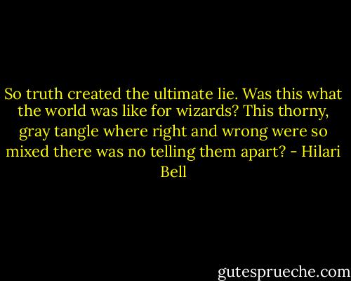 So truth created the ultimate lie. Was this what the world was like for wizards? This thorny, gray tangle where right and wrong were so mixed there was no telling them apart? - Hilari Bell
