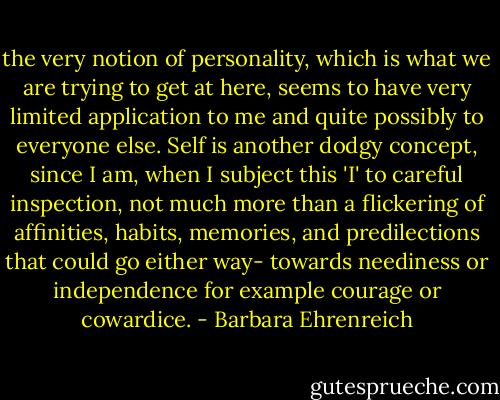 the very notion of personality, which is what we are trying to get at here, seems to have very limited application to me and quite possibly to everyone else. Self is another dodgy concept, since I am, when I subject this 'I' to careful inspection, not much more than a flickering of affinities, habits, memories, and predilections that could go either way- towards neediness or independence for example courage or cowardice. - Barbara Ehrenreich