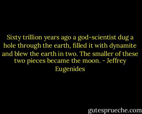 Sixty trillion years ago a god-scientist dug a hole through the earth, filled it with dynamite and blew the earth in two. The smaller of these two pieces became the moon. - Jeffrey Eugenides