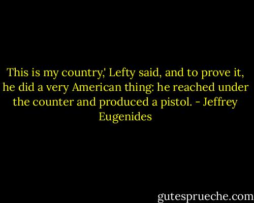 This is my country,' Lefty said, and to prove it, he did a very American thing: he reached under the counter and produced a pistol. - Jeffrey Eugenides