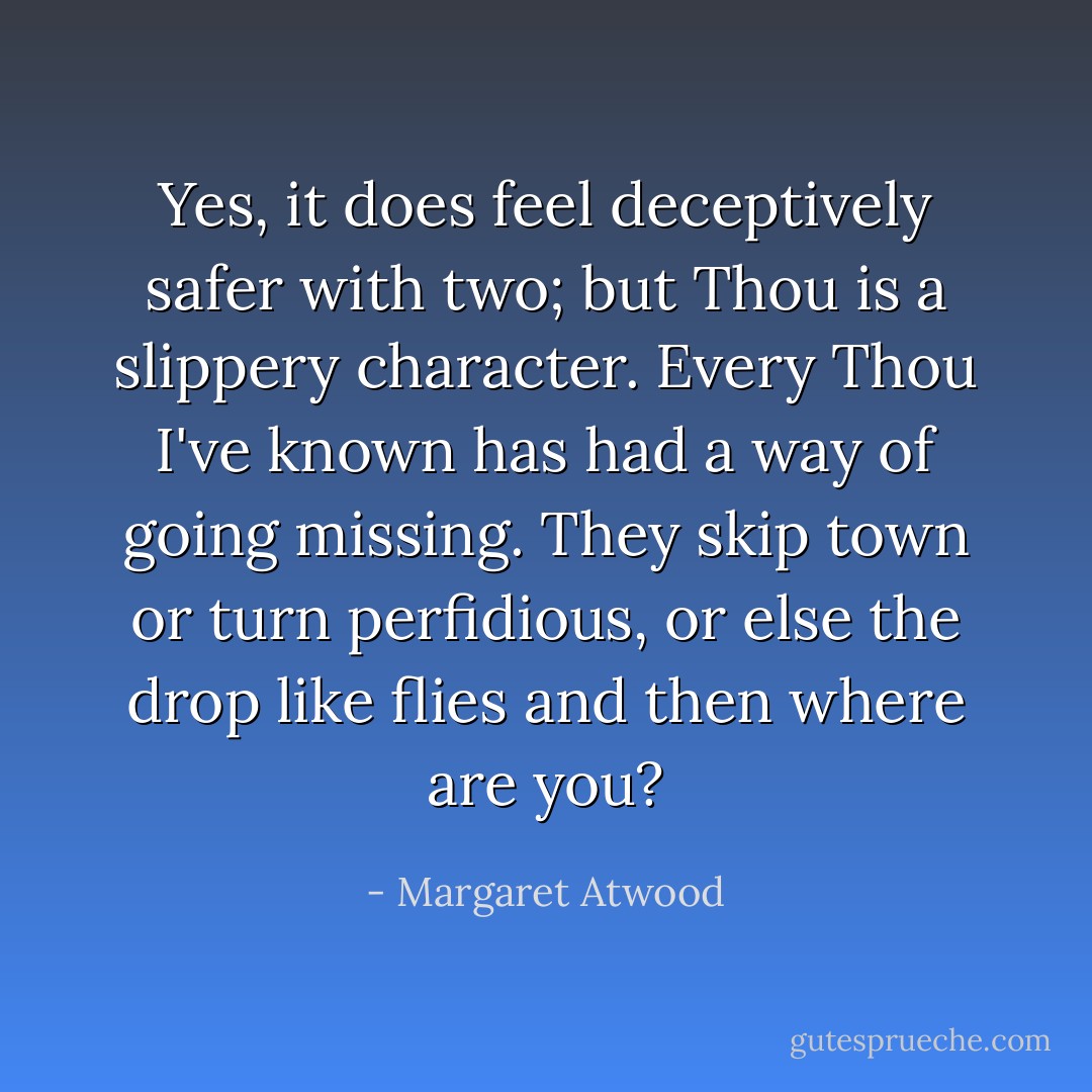 Yes, it does feel deceptively safer with two; but Thou is a slippery character. Every Thou I've known has had a way of going missing. They skip town or turn perfidious, or else the drop like flies and then where are you? - Margaret Atwood