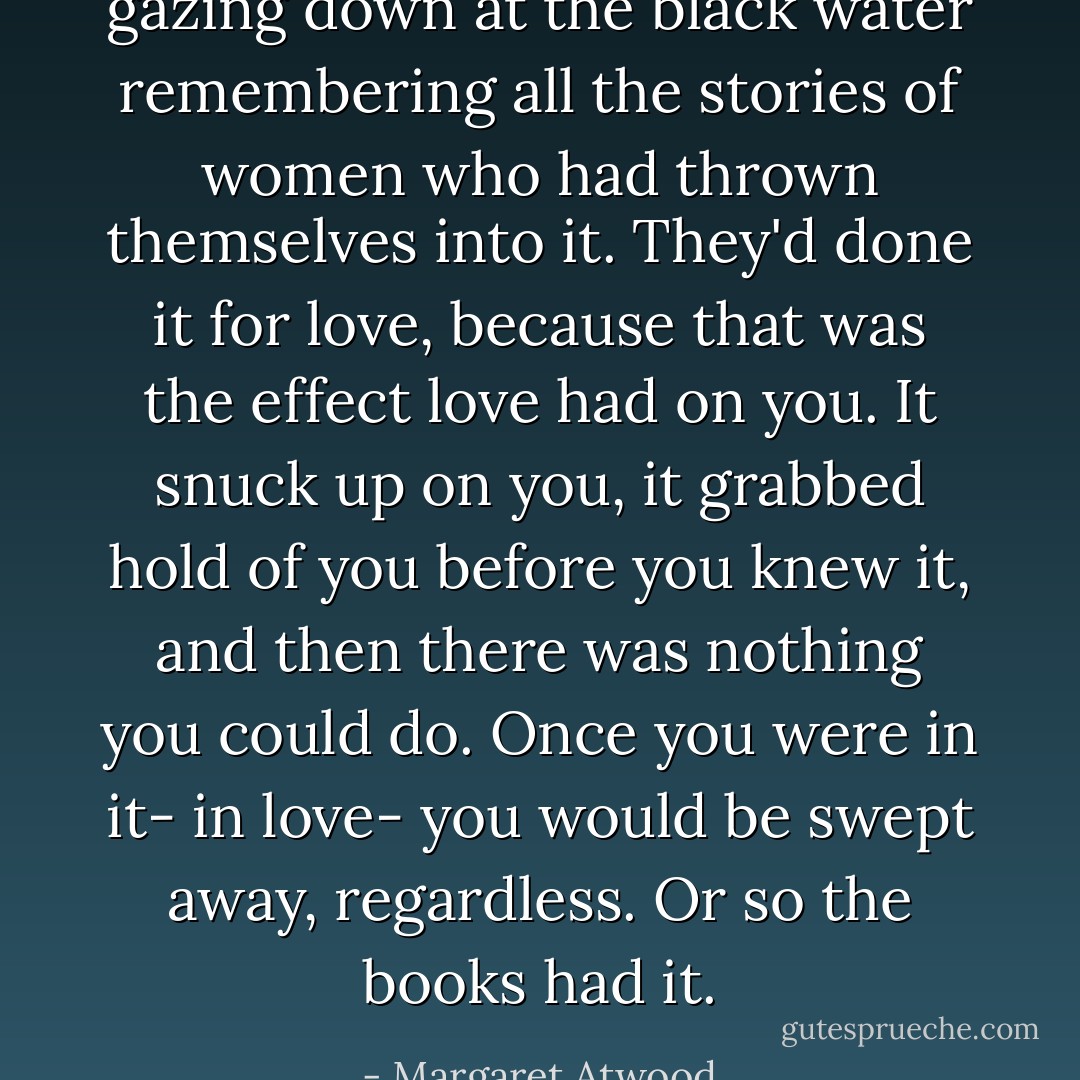 gazing down at the black water remembering all the stories of women who had thrown themselves into it. They'd done it for love, because that was the effect love had on you. It snuck up on you, it grabbed hold of you before you knew it, and then there was nothing you could do. Once you were in it- in love- you would be swept away, regardless. Or so the books had it. - Margaret Atwood