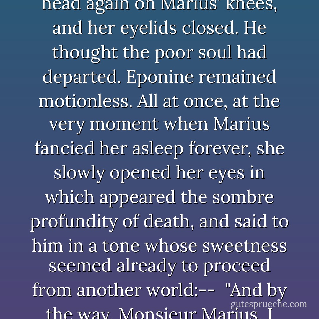 Promise to give me a kiss on my brow when I am dead. --I shall feel it."<br /><br />She dropped her head again on Marius' knees, and her eyelids closed. He thought the poor soul had departed. Eponine remained motionless. All at once, at the very moment when Marius fancied her asleep forever, she slowly opened her eyes in which appeared the sombre profundity of death, and said to him in a tone whose sweetness seemed already to proceed from another world:--<br /><br />"And by the way, Monsieur Marius, I believe that I was a little bit in love with you. - Victor Hugo