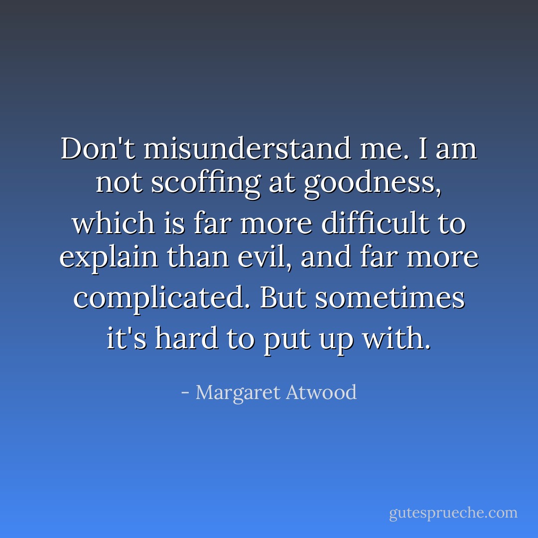 Don't misunderstand me. I am not scoffing at goodness, which is far more difficult to explain than evil, and far more complicated. But sometimes it's hard to put up with. - Margaret Atwood
