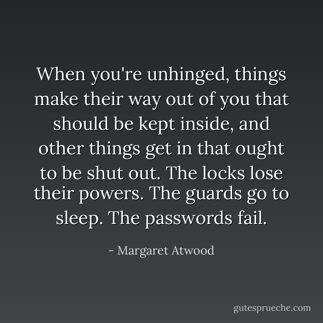 When you're unhinged, things make their way out of you that should be kept inside, and other things get in that ought to be shut out. The locks lose their powers. The guards go to sleep. The passwords fail. - Margaret Atwood