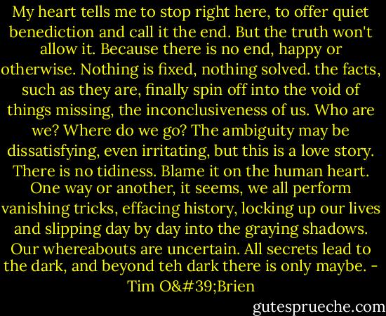 My heart tells me to stop right here, to offer quiet benediction and call it the end. But the truth won't allow it. Because there is no end, happy or otherwise. Nothing is fixed, nothing solved. the facts, such as they are, finally spin off into the void of things missing, the inconclusiveness of us. Who are we? Where do we go? The ambiguity may be dissatisfying, even irritating, but this is a love story. There is no tidiness. Blame it on the human heart. One way or another, it seems, we all perform vanishing tricks, effacing history, locking up our lives and slipping day by day into the graying shadows. Our whereabouts are uncertain. All secrets lead to the dark, and beyond teh dark there is only maybe. - Tim O'Brien