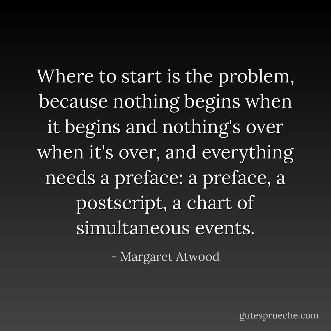 Where to start is the problem, because nothing begins when it begins and nothing's over when it's over, and everything needs a preface: a preface, a postscript, a chart of simultaneous events. - Margaret Atwood