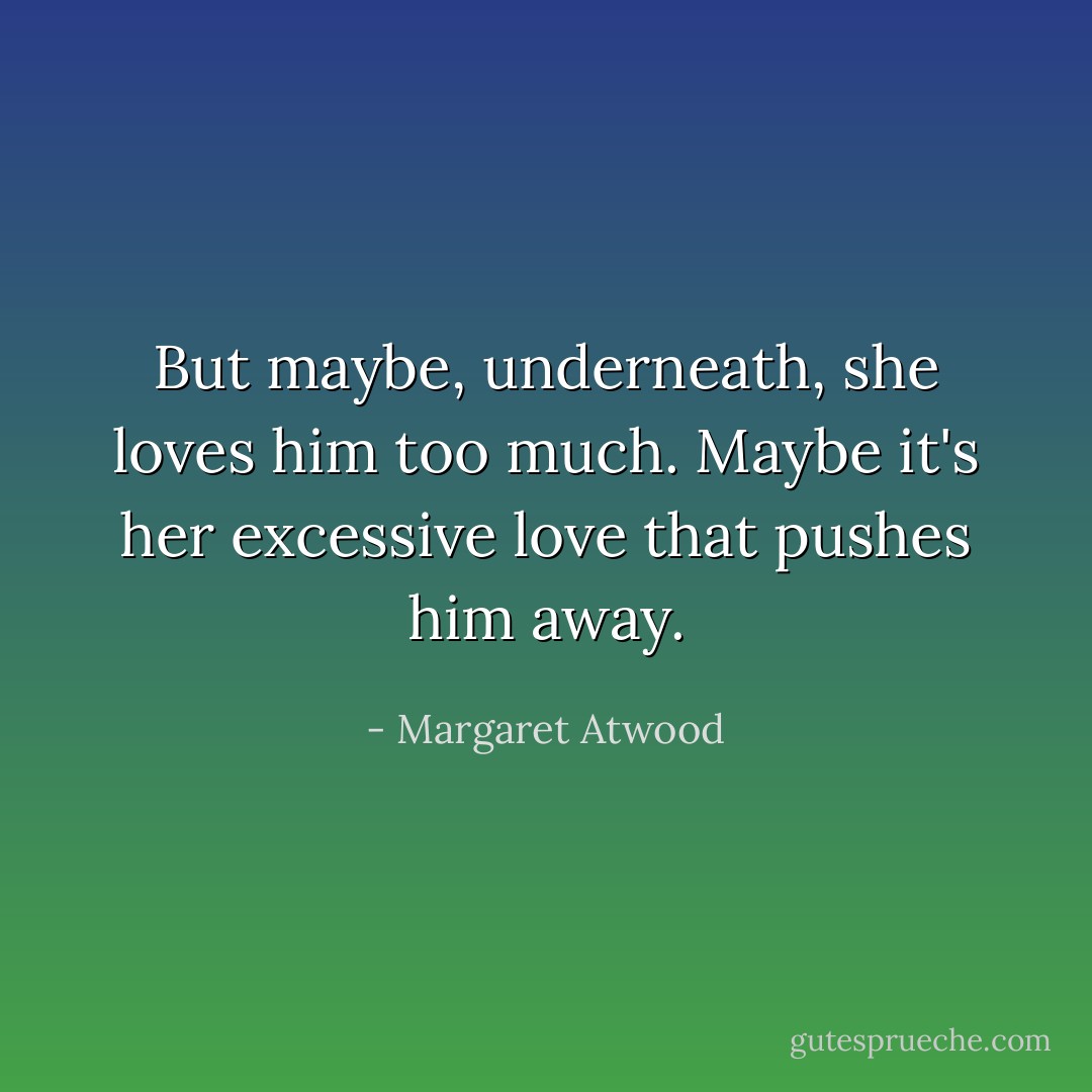 But maybe, underneath, she loves him too much. Maybe it's her excessive love that pushes him away. - Margaret Atwood